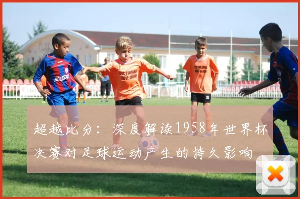 超越比分：深度解读1958年世界杯决赛对足球运动产生的持久影响