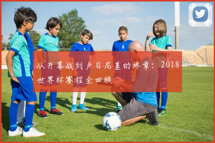 从开幕战到卢日尼基的终章：2018世界杯赛程全回顾
