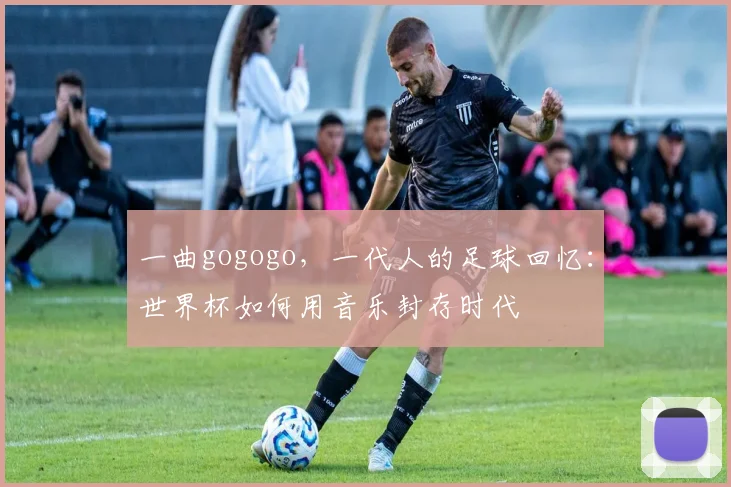 一曲gogogo，一代人的足球回忆：世界杯如何用音乐封存时代