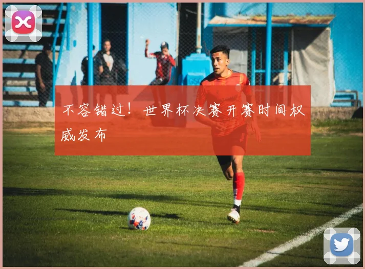 不容错过！世界杯决赛开赛时间权威发布