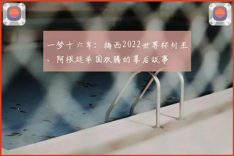 一梦十六年:梅西2022世界杯封王,阿根廷举国欢腾的幕后故事