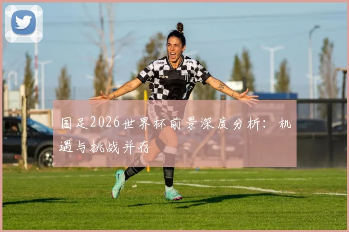 国足2026世界杯前景深度分析：机遇与挑战并存