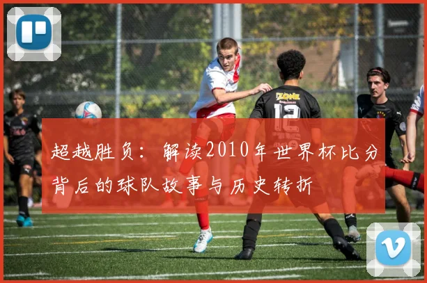 超越胜负:解读2010年世界杯比分背后的球队故事与历史转折