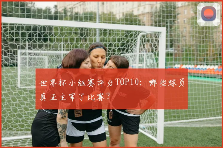 世界杯小组赛评分TOP10:哪些球员真正主宰了比赛?