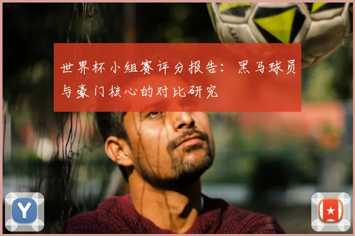 世界杯小组赛评分报告：黑马球员与豪门核心的对比研究