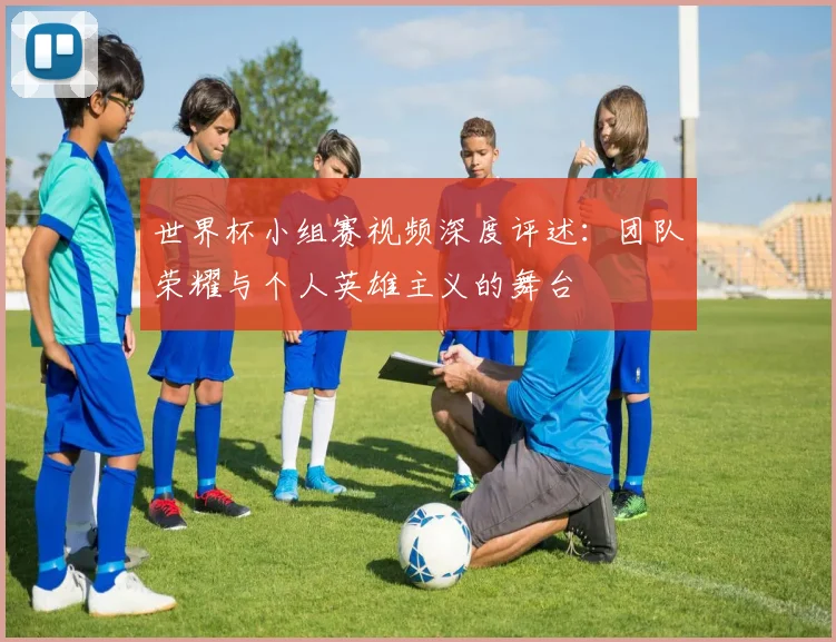世界杯小组赛视频深度评述：团队荣耀与个人英雄主义的舞台