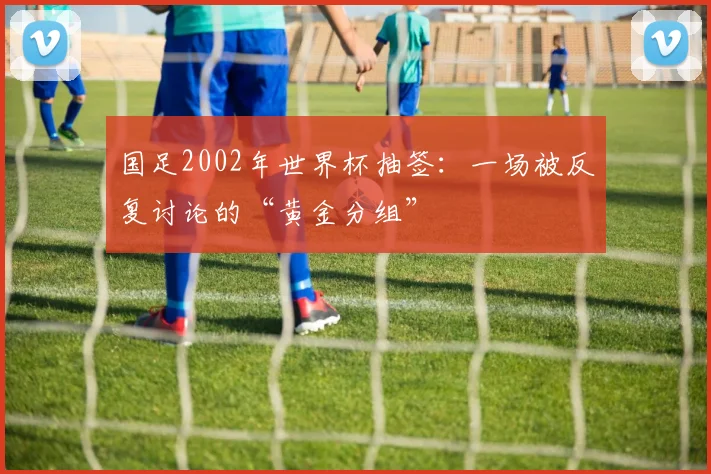 国足2002年世界杯抽签：一场被反复讨论的“黄金分组”