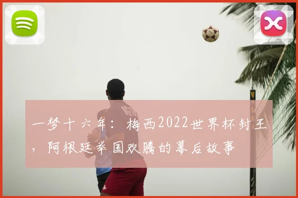 一梦十六年:梅西2022世界杯封王,阿根廷举国欢腾的幕后故事