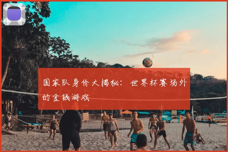 国家队身价大揭秘：世界杯赛场外的金钱游戏