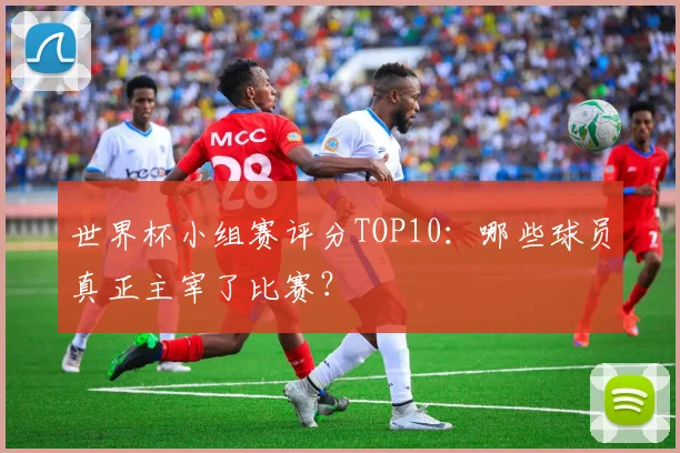 世界杯小组赛评分TOP10:哪些球员真正主宰了比赛?