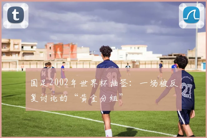 国足2002年世界杯抽签：一场被反复讨论的“黄金分组”